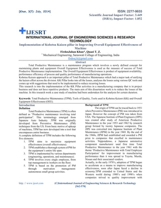 [Khan, 3(7): July, 2014] ISSN: 2277-9655
Scientific Journal Impact Factor: 3.449
(ISRA), Impact Factor: 1.852
http: // www.ijesrt.com (C)International Journal of Engineering Sciences & Research Technology
[562-570]
IJESRT
INTERNATIONAL JOURNAL OF ENGINEERING SCIENCES & RESEARCH
TECHNOLOGY
Implementation of Kobetsu Kaizen pillar in Improving Overall Equipment Effectiveness of
Machine
FirdosJahan Khan*, Quazi T. Z.
*
Mechanical Engineering, Saraswati Collage of Engineering, India
firdosj.k@gmail.com
Abstract
Total Productive Maintenance is a maintenance program which involves a newly defined concept for
maintaining plants and equipment Overall Equipment Effectiveness is used as the measure of success of Total
Productive Maintenance implementation. The Overall Equipment Effectiveness is product of equipment availability,
performance efficiency of process and quality performance of manufacturing operations.
Kobetsu Kaizen approach is an important pillar of Total Productive Maintenance which had a major task of unifying
the kaizen effort across the division. KK Pillar looks into all the losses, analyses the losses using various QC tools and
comes up with suggestions that need to be implemented to reduce recurring losses.
This research is into the implementation of the KK Pillar activities in a manufacturing company that is in project
business and does not have repetitive products. The main aim of this dissertation work is to reduce the losses of the
machine. In this research work a case study of machine had been undertaken for the analysis for certain duration.
Keywords: Total Productive Maintenance (TPM), Tools of Quality, Tools used in Kobetsu Kaizen (KK) and Overall
Equipment Effectiveness (OEE).
Introduction
Definition
Total Productive Maintenance (TPM) is often
defined as “Productive maintenance involving total
participation". This terminology emerged from
Japanese Auto Industry .TPM was originally
developed from Preventive Maintenance (PM)
techniques from the US. From basic motive of upkeep
of machines, TPM has now developed into a tool that
encompasses entire business.
A complete definition of TPM includes the following
five elements:
1. TPM aims to maximize equipment
effectiveness (overall effectiveness).
2. TPM establishes a thorough system of PM for
the equipment’s entire life span.
3. TPM is implemented by various departments
(engineering, operations, and maintenance).
4. TPM involves every single employee, from
top management to workers on the floor.
5. TPM is based on the promotion of PM
through motivation management:
autonomous small group activities.
Background of TPM
The origin of TPM can be traced back to 1951
when Preventive Maintenance (PM) was introduced in
Japan. However the concept of PM was taken from
USA. The Japanese Institute of Plant Engineers (JIPE)
was created after study of American Productive
Maintenance in the year 1953 and 1962 by research
group formed by twenty Japanese companies. The
JIPE was converted into Japanese Institute of Plant
Maintenance (JIPM) in the year 1969. By the end of
the 1960s, JIPM had established and awarded a PM
prize to companies that excelled in maintenance
activities. Nippondenso, a Japanese automotive
component manufacturer used first time Total
Productive Maintenance in the year 1961 with the
theme ‘Productive Maintenance with Total Employee
Participation’ for improvement in manufacturing
performance than it was spread to Toyota, Mazda,
Nissan and their associated vendors.
Actually, in the early 1970’s, adoption of TPM began
to accelerate as a means to improve manufacturing
effectiveness, soon after Japan faced a decline in
economy.TPM extended to United States and the
Western world during 1980’s and 1990’s when
companies strived to quality improvement with
 