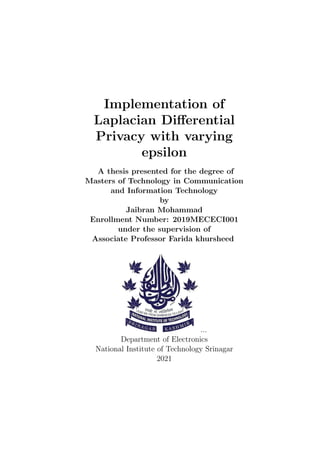 Implementation of
Laplacian Differential
Privacy with varying
epsilon
A thesis presented for the degree of
Masters of Technology in Communication
and Information Technology
by
Jaibran Mohammad
Enrollment Number: 2019MECECI001
under the supervision of
Associate Professor Farida khursheed
...
Department of Electronics
National Institute of Technology Srinagar
2021
 