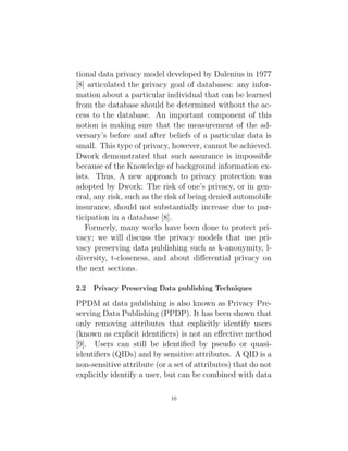 tional data privacy model developed by Dalenius in 1977
[8] articulated the privacy goal of databases: any infor-
mation about a particular individual that can be learned
from the database should be determined without the ac-
cess to the database. An important component of this
notion is making sure that the measurement of the ad-
versary’s before and after beliefs of a particular data is
small. This type of privacy, however, cannot be achieved.
Dwork demonstrated that such assurance is impossible
because of the Knowledge of background information ex-
ists. Thus, A new approach to privacy protection was
adopted by Dwork: The risk of one’s privacy, or in gen-
eral, any risk, such as the risk of being denied automobile
insurance, should not substantially increase due to par-
ticipation in a database [8].
Formerly, many works have been done to protect pri-
vacy; we will discuss the privacy models that use pri-
vacy preserving data publishing such as k-anonymity, l-
diversity, t-closeness, and about differential privacy on
the next sections.
2.2 Privacy Preserving Data publishing Techniques
PPDM at data publishing is also known as Privacy Pre-
serving Data Publishing (PPDP). It has been shown that
only removing attributes that explicitly identify users
(known as explicit identifiers) is not an effective method
[9]. Users can still be identified by pseudo or quasi-
identifiers (QIDs) and by sensitive attributes. A QID is a
non-sensitive attribute (or a set of attributes) that do not
explicitly identify a user, but can be combined with data
10
 