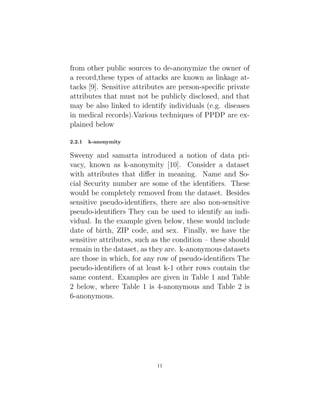from other public sources to de-anonymize the owner of
a record,these types of attacks are known as linkage at-
tacks [9]. Sensitive attributes are person-specific private
attributes that must not be publicly disclosed, and that
may be also linked to identify individuals (e.g. diseases
in medical records).Various techniques of PPDP are ex-
plained below
2.2.1 k-anonymity
Sweeny and samarta introduced a notion of data pri-
vacy, known as k-anonymity [10]. Consider a dataset
with attributes that differ in meaning. Name and So-
cial Security number are some of the identifiers. These
would be completely removed from the dataset. Besides
sensitive pseudo-identifiers, there are also non-sensitive
pseudo-identifiers They can be used to identify an indi-
vidual. In the example given below, these would include
date of birth, ZIP code, and sex. Finally, we have the
sensitive attributes, such as the condition – these should
remain in the dataset, as they are. k-anonymous datasets
are those in which, for any row of pseudo-identifiers The
pseudo-identifiers of at least k-1 other rows contain the
same content. Examples are given in Table 1 and Table
2 below, where Table 1 is 4-anonymous and Table 2 is
6-anonymous.
11
 