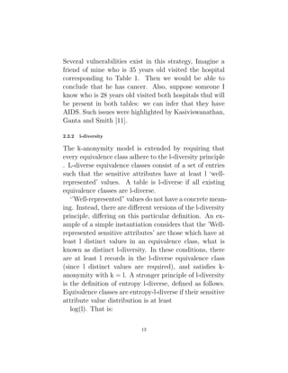 Several vulnerabilities exist in this strategy, Imagine a
friend of mine who is 35 years old visited the hospital
corresponding to Table 1. Then we would be able to
conclude that he has cancer. Also, suppose someone I
know who is 28 years old visited both hospitals thul will
be present in both tables: we can infer that they have
AIDS. Such issues were highlighted by Kasiviswanathan,
Ganta and Smith [11].
2.2.2 l-diversity
The k-anonymity model is extended by requiring that
every equivalence class adhere to the l-diversity principle
. L-diverse equivalence classes consist of a set of entries
such that the sensitive attributes have at least l ‘well-
represented’ values. A table is l-diverse if all existing
equivalence classes are l-diverse.
‘’Well-represented” values do not have a concrete mean-
ing. Instead, there are different versions of the l-diversity
principle, differing on this particular definition. An ex-
ample of a simple instantiation considers that the ’Well-
represented sensitive attributes’ are those which have at
least l distinct values in an equivalence class, what is
known as distinct l-diversity. In these conditions, there
are at least l records in the l-diverse equivalence class
(since l distinct values are required), and satisfies k-
anonymity with k = l. A stronger principle of l-diversity
is the definition of entropy l-diverse, defined as follows.
Equivalence classes are entropy-l-diverse if their sensitive
attribute value distribution is at least
log(l). That is:
13
 