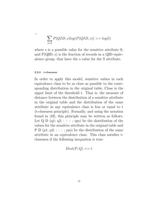 − X
s∈S
P(QID, s)log(P(QID, s)) >= log(l)
where s is a possible value for the sensitive attribute S,
and P(QID; s) is the fraction of records in a QID equiv-
alence group, that have the s value for the S attribute.
2.2.3 t-closeness
In order to apply this model, sensitive values in each
equivalence class to be as close as possible to the corre-
sponding distribution in the original table, Close is the
upper limit of the threshold t. That is, the measure of
distance between the distribution of a sensitive attribute
in the original table and the distribution of the same
attribute in any equivalence class is less or equal to t
(t-closeness principle). Formally, and using the notation
found in [49], this principle may be written as follows.
Let Q D (q1; q2; : : : ; qm) be the distribution of the
values for the sensitive attribute in the original table and
P D (p1; p2; : : : ; pm) be the distribution of the same
attribute in an equivalence class. This class satisfies t-
closeness if the following inequation is true:
Dist(P; Q) <= t
14
 