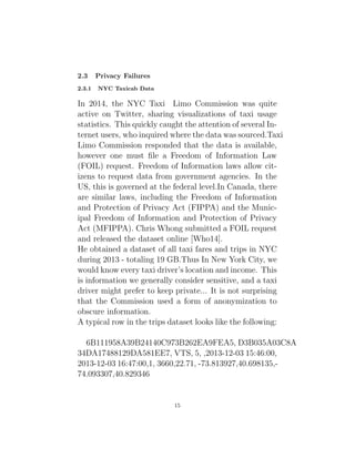 2.3 Privacy Failures
2.3.1 NYC Taxicab Data
In 2014, the NYC Taxi Limo Commission was quite
active on Twitter, sharing visualizations of taxi usage
statistics. This quickly caught the attention of several In-
ternet users, who inquired where the data was sourced.Taxi
Limo Commission responded that the data is available,
however one must file a Freedom of Information Law
(FOIL) request. Freedom of Information laws allow cit-
izens to request data from government agencies. In the
US, this is governed at the federal level.In Canada, there
are similar laws, including the Freedom of Information
and Protection of Privacy Act (FIPPA) and the Munic-
ipal Freedom of Information and Protection of Privacy
Act (MFIPPA). Chris Whong submitted a FOIL request
and released the dataset online [Who14].
He obtained a dataset of all taxi fares and trips in NYC
during 2013 - totaling 19 GB.Thus In New York City, we
would know every taxi driver’s location and income. This
is information we generally consider sensitive, and a taxi
driver might prefer to keep private... It is not surprising
that the Commission used a form of anonymization to
obscure information.
A typical row in the trips dataset looks like the following:
6B111958A39B24140C973B262EA9FEA5, D3B035A03C8A
34DA17488129DA581EE7, VTS, 5, ,2013-12-03 15:46:00,
2013-12-03 16:47:00,1, 3660,22.71, -73.813927,40.698135,-
74.093307,40.829346
15
 
