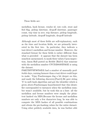 These fields are:
medallion, hack license, vendor id, rate code, store and
fwd flag, pickup datetime, dropoff datetime, passenger
count, trip time in secs, trip distance, pickup longitude,
pickup latitude, dropoff longitude, dropoff latitude
Although most of these fields are self-explanatory, such
as the time and location fields, we are primarily inter-
ested in the first two. In particular, they indicate a
taxi driver’s medallion and license number. However, the
standard format for these fields is rather different than
what is provided – it appears that the dataset has been
somehow anonymized, to mask these values.Upon inspec-
tion, Jason Hall posted on Reddit [Hal14] that someone
with the medallion number CFCD208495D565E is using
the dataset.
F66E7DFF9F98764DA had a number of unusually prof-
itable days, earning farmore than a taxi driver could hope
to make. Vijay Pandurangan dug a bit deeper on this,
and made the following discovery[Pan14].He gave string
’0’ to md5 hash algorithm and got the identifier which is
given above.Pandurangan hypothesized that this identi-
fier corresponded to instances when the medallion num-
ber wasn’t available, but he took this as a hint: all the
medallion and license numbers were simply the plain-
text hashed via MD5.Because the license and medallion
numbers are only a few characters long, he was able to
compute the MD5 hashes of all possible combinations
and obtain the pre-hashing values for the entire dataset.
Using other publicly available data, he was further able
16
 