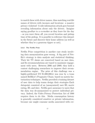 to match these with driver names, thus matching real-life
names of drivers with incomes and locations: a massive
privacy violation! A side-information attack goes beyond
revealing information about only the drivers. Imagine
saying goodbye to a co-worker as they leave for the day
- as you wave them off, you record location and pickup
time of the pickup. It is possible to reference this dataset
in the future and discover their home address (as well as
whether they’re a generous tipper or not).
2.3.2 The Netflix Prize
Netflix Prize competition is another case study involv-
ing data anonymization gone wrong. A big part of Net-
flix’s strategy is data analysis and statistical thinking:
Their hit TV shows are conceived based on user data,
and Its recommendations are tuned to maximize engage-
ment with users. Between 2006 and 2009, they held a
contest challenging researchers to improve their recom-
mendation engine. The prize of this challenge was a
highly-publicized US $1,000,000,it was won by a team
named BellKor’s Pragmatic Chaos, based on matrix fac-
torization techniques. Netflix provided a training dataset
of user data to help teams design their strategies Each
datapoint consisted of an (anonymized) user ID, movie
rating, ID, and date. Netflix gave assurance to users that
the data was de-anonymized to protect individual pri-
vacy. Indeed, the Video Privacy Protection Act of 1988
requires them to do this. Media consumption history
is generally considered sensitive or private information,
because one might consume media associated with cer-
17
 