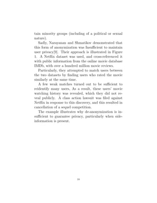 tain minority groups (including of a political or sexual
nature).
Sadly, Narayanan and Shmatikov demonstrated that
this form of anonymization was Insufficient to maintain
user privacy[9]. Their approach is illustrated in Figure
1. A Netflix dataset was used, and cross-referenced it
with public information from the online movie database
IMDb, with over a hundred million movie reviews.
Particularly, they attempted to match users between
the two datasets by finding users who rated the movie
similarly at the same time.
A few weak matches turned out to be sufficient to
reidentify many users, As a result, these users’ movie
watching history was revealed, which they did not re-
veal publicly. A class action lawsuit was filed against
Netflix in response to this discovery, and this resulted in
cancellation of a sequel competition.
The example illustrates why de-anonymization is in-
sufficient to guarantee privacy, particularly when side-
information is present.
18
 
