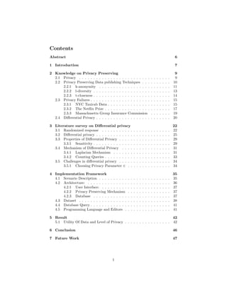 Contents
Abstract 6
1 Introduction 7
2 Knowledge on Privacy Preserving 9
2.1 Privacy . . . . . . . . . . . . . . . . . . . . . . . . . . . . . . . . 9
2.2 Privacy Preserving Data publishing Techniques . . . . . . . . . . 10
2.2.1 k-anonymity . . . . . . . . . . . . . . . . . . . . . . . . . 11
2.2.2 l-diversity . . . . . . . . . . . . . . . . . . . . . . . . . . . 13
2.2.3 t-closeness . . . . . . . . . . . . . . . . . . . . . . . . . . . 14
2.3 Privacy Failures . . . . . . . . . . . . . . . . . . . . . . . . . . . . 15
2.3.1 NYC Taxicab Data . . . . . . . . . . . . . . . . . . . . . . 15
2.3.2 The Netflix Prize . . . . . . . . . . . . . . . . . . . . . . . 17
2.3.3 Massachusetts Group Insurance Commission . . . . . . . 19
2.4 Differential Privacy . . . . . . . . . . . . . . . . . . . . . . . . . . 20
3 Literature survey on Differential privacy 22
3.1 Randomized response . . . . . . . . . . . . . . . . . . . . . . . . 22
3.2 Differential privacy . . . . . . . . . . . . . . . . . . . . . . . . . . 25
3.3 Properties of Differential Privacy . . . . . . . . . . . . . . . . . . 29
3.3.1 Sensitivity . . . . . . . . . . . . . . . . . . . . . . . . . . . 29
3.4 Mechanism of Differential Privacy . . . . . . . . . . . . . . . . . 31
3.4.1 Laplacian Mechanism . . . . . . . . . . . . . . . . . . . . 31
3.4.2 Counting Queries . . . . . . . . . . . . . . . . . . . . . . . 33
3.5 Challenges in differential privacy . . . . . . . . . . . . . . . . . . 34
3.5.1 Choosing Privacy Parameter ∈ . . . . . . . . . . . . . . . 34
4 Implementation Framework 35
4.1 Scenario Description . . . . . . . . . . . . . . . . . . . . . . . . . 35
4.2 Architecture: . . . . . . . . . . . . . . . . . . . . . . . . . . . . . 36
4.2.1 User Interface: . . . . . . . . . . . . . . . . . . . . . . . . 37
4.2.2 Privacy Preserving Mechanism . . . . . . . . . . . . . . . 37
4.2.3 Database . . . . . . . . . . . . . . . . . . . . . . . . . . . 37
4.3 Dataset . . . . . . . . . . . . . . . . . . . . . . . . . . . . . . . . 38
4.4 Database Query . . . . . . . . . . . . . . . . . . . . . . . . . . . . 41
4.5 Programming Language and Editors . . . . . . . . . . . . . . . . 41
5 Result 42
5.1 Utility Of Data and Level of Privacy . . . . . . . . . . . . . . . . 42
6 Conclusion 46
7 Future Work 47
1
 