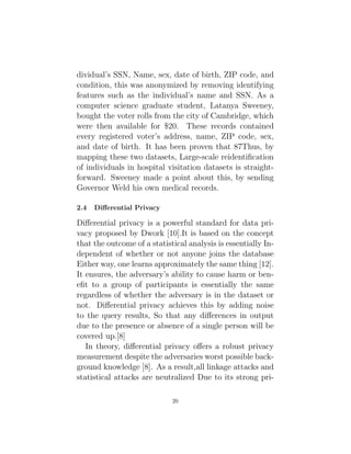 dividual’s SSN, Name, sex, date of birth, ZIP code, and
condition, this was anonymized by removing identifying
features such as the individual’s name and SSN. As a
computer science graduate student, Latanya Sweeney,
bought the voter rolls from the city of Cambridge, which
were then available for $20. These records contained
every registered voter’s address, name, ZIP code, sex,
and date of birth. It has been proven that 87Thus, by
mapping these two datasets, Large-scale reidentification
of individuals in hospital visitation datasets is straight-
forward. Sweeney made a point about this, by sending
Governor Weld his own medical records.
2.4 Differential Privacy
Differential privacy is a powerful standard for data pri-
vacy proposed by Dwork [10].It is based on the concept
that the outcome of a statistical analysis is essentially In-
dependent of whether or not anyone joins the database
Either way, one learns approximately the same thing [12].
It ensures, the adversary’s ability to cause harm or ben-
efit to a group of participants is essentially the same
regardless of whether the adversary is in the dataset or
not. Differential privacy achieves this by adding noise
to the query results, So that any differences in output
due to the presence or absence of a single person will be
covered up.[8]
In theory, differential privacy offers a robust privacy
measurement despite the adversaries worst possible back-
ground knowledge [8]. As a result,all linkage attacks and
statistical attacks are neutralized Due to its strong pri-
20
 