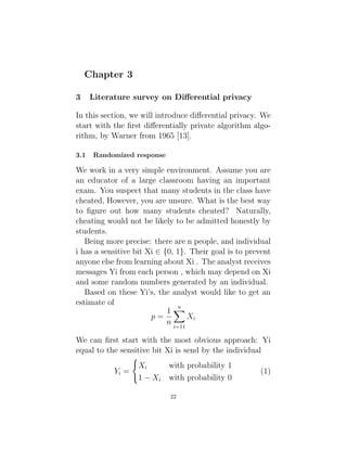 Chapter 3
3 Literature survey on Differential privacy
In this section, we will introduce differential privacy. We
start with the first differentially private algorithm algo-
rithm, by Warner from 1965 [13].
3.1 Randomized response
We work in a very simple environment. Assume you are
an educator of a large classroom having an important
exam. You suspect that many students in the class have
cheated, However, you are unsure. What is the best way
to figure out how many students cheated? Naturally,
cheating would not be likely to be admitted honestly by
students.
Being more precise: there are n people, and individual
i has a sensitive bit Xi ∈ {0, 1}. Their goal is to prevent
anyone else from learning about Xi . The analyst receives
messages Yi from each person , which may depend on Xi
and some random numbers generated by an individual.
Based on these Yi’s, the analyst would like to get an
estimate of
p =
1
n
n
X
i=11
Xi
We can first start with the most obvious approach: Yi
equal to the sensitive bit Xi is send by the individual
Yi =
(
Xi with probability 1
1 − Xi with probability 0
(1)
22
 