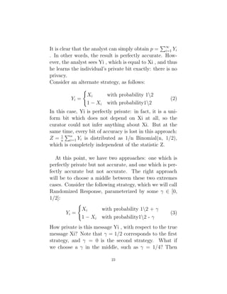 It is clear that the analyst can simply obtain p =
P∞
i=1 Yi
. In other words, the result is perfectly accurate. How-
ever, the analyst sees Yi , which is equal to Xi , and thus
he learns the individual’s private bit exactly: there is no
privacy.
Consider an alternate strategy, as follows:
Yi =
(
Xi with probability 12
1 − Xi with probability12
(2)
In this case, Yi is perfectly private: in fact, it is a uni-
form bit which does not depend on Xi at all, so the
curator could not infer anything about Xi. But at the
same time, every bit of accuracy is lost in this approach:
Z = 1
n
Pn
i=1 Yi is distributed as 1/n Binomial(n, 1/2),
which is completely independent of the statistic Z.
At this point, we have two approaches: one which is
perfectly private but not accurate, and one which is per-
fectly accurate but not accurate. The right approach
will be to choose a middle between these two extremes
cases. Consider the following strategy, which we will call
Randomized Response, parameterized by some γ ∈ [0,
1/2]:
Yi =
(
Xi with probability 12 + γ
1 − Xi with probability12 - γ
(3)
How private is this message Yi , with respect to the true
message Xi? Note that γ = 1/2 corresponds to the first
strategy, and γ = 0 is the second strategy. What if
we choose a γ in the middle, such as γ = 1/4? Then
23
 