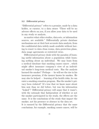 3.2 Differential privacy
“Differential privacy” refers to a promise, made by a data
holder, or curator, to a data owner “There will be no
adverse effects on you, if you allow your data to be used
in any study or analysis,
no matter what other studies, data sets, or information
sources, are available.” Differentially private database
mechanisms are at their best accurate data analysis, from
the confidential data widely made available without hav-
ing to resort to data clean rooms, data protection plans,
data usage agreements or restricted views.
Differentiated privacy deals with the paradox of learn-
ing useful information about a population while learn-
ing nothing about an individual. We may learn from
a medical database that smoking causes cancer , which
might affect insurance company’s view of an individ-
ual smoker’s long-term medical costs. Has the analysis
harmed the smoker? Perhaps — he will see the rise in his
insurance premium, if the insurer knows he smokes. He
may also be helped — learning of his health risks, he can
enter a smoking cessation program. Has the smoker’s pri-
vacy been violated? It’s true that we know more about
him now than we did before, but was his information
“leaked”? Differential privacy will argue that it wasn’t,
with the rationale that Independent of whether or not
the smoker participated in the study, the effects are the
same. It is the conclusions of the study that impact the
smoker, not his presence or absence in the data set.
It is ensured by the Differential privacy that the same
conclusions, for example, smoking causes cancer, will be
25
 
