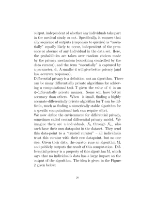 output, independent of whether any individuals take part
in the medical study or not. Specifically, it ensures that
any sequence of outputs (responses to queries) is “essen-
tially” equally likely to occur, independent of the pres-
ence or absence of any Individual in the data set. Here,
the probabilities are taken over random choices made
by the privacy mechanism (something controlled by the
data curator), and the term “essentially” is captured by
a parameter, ∈. A smaller ∈ will give better privacy (and
less accurate responses).
Differential privacy is a definition, not an algorithm. There
can be many differentially private algorithms for achiev-
ing a computational task T given the value of ∈ in an
∈-differentially private manner. Some will have better
accuracy than others. When is small, finding a highly
accurate-differentially private algorithm for T can be dif-
ficult, much as finding a numerically stable algorithm for
a specific computational task can require effort.
We now define the environment for differential privacy,
sometimes called central differential privacy model. We
imagine there are n individuals, X1 through Xn, who
each have their own datapoint in the dataset. They send
this data-point to a “trusted curator” – all individuals
trust this curator with their raw datapoint, but no one
else. Given their data, the curator runs an algorithm M,
and publicly outputs the result of this computation. Dif-
ferential privacy is a property of this algorithm M, which
says that no individual’s data has a large impact on the
output of the algorithm. The idea is given in the Figure
2 given below:
26
 