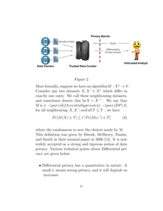 Figure 2
More formally, suppose we have an algorithmM : Xn
→ Y .
Consider any two datasets X, X 0
∈ Xn
which differ in
exactly one entry. We call these neighbouring datasets,
and sometimes denote this byX ∼ X 0
. We say that
M is ∈ −(pure)differentiallyprivate(∈ −(pure)DP) if,
for all neighbouring X, X 0
, and all T ⊆ Y , we have
Pr[M(X) ∈ T] ≤ e∈
Pr[M(x 0
) ∈ T] (8)
where the randomness is over the choices made by M
This definition was given by Dwork, McSherry, Nissim,
and Smith in their seminal paper in 2006 [14]. It is now
widely accepted as a strong and rigorous notion of data
privacy. Various technical points about Differential pri-
vacy are given below:
• Differential privacy has a quantitative in nature. A
small ∈ means strong privacy, and it will degrade as
increases.
27
 