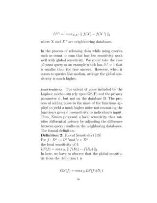 4(f)
= maxX,X 0 k f(X) − f(X 0
) k1
where X and X 0
are neighbouring databases.
In the process of releasing data while using queries
such as count or sum that has low sensitivity work
well with global sensitivity. We could take the case
of count query as an example which has 4f
= 1 that
is smaller than the true answer. However, when it
comes to queries like median, average the global sen-
sitivity is much higher.
Local Sensitivity The extent of noise included by the
Laplace mechanism rely upon GS(F) and the privacy
parameter ∈, but not on the database D. The pro-
cess of adding noise to the most of the functions ap-
plied to yield a much higher noise not resonating the
function’s general insensitivity to individual’s input.
Thus, Nissim proposed a local sensitivity that sat-
isfies differential privacy by adjusting the difference
between query results on the neighboring databases.
The formal definition:
Definition 2: (Local Sensitivity) [15]
For f : Dn
→ Rk 0
and 0
x ∈ Dn
the local sensitivity of f:
LS(f) = maxD2
k f(D1) − f(D2) k1
In here, we have to observe that the global sensitiv-
ity from the definition 1 is
GS(f) = maxD1
LS(f)(D1)
30
 