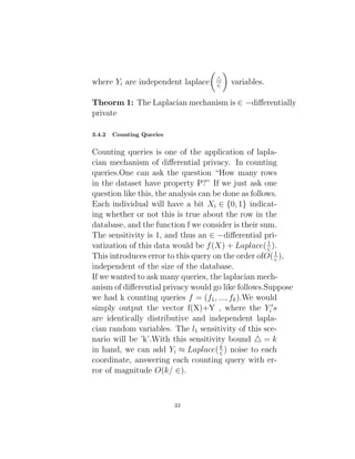where Yi are independent laplace

4
∈

variables.
Theorm 1: The Laplacian mechanism is ∈ −differentially
private
3.4.2 Counting Queries
Counting queries is one of the application of lapla-
cian mechanism of differential privacy. In counting
queries.One can ask the question “How many rows
in the dataset have property P?” If we just ask one
question like this, the analysis can be done as follows.
Each individual will have a bit Xi ∈ {0, 1} indicat-
ing whether or not this is true about the row in the
database, and the function f we consider is their sum.
The sensitivity is 1, and thus an ∈ −differential pri-
vatization of this data would be f(X) + Laplace(1
∈).
This introduces error to this query on the order ofO(1
∈),
independent of the size of the database.
If we wanted to ask many queries, the laplacian mech-
anism of differential privacy would go like follows.Suppose
we had k counting queries f = (f1, ..., fk).We would
simply output the vector f(X)+Y , where the Y 0
i s
are identically distributive and independent lapla-
cian random variables. The l1 sensitivity of this sce-
nario will be ’k’.With this sensitivity bound 4 = k
in hand, we can add Yi ≈ Laplace(k
∈) noise to each
coordinate, answering each counting query with er-
ror of magnitude O(k/ ∈).
33
 