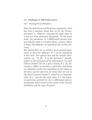 3.5 Challenges in differential privacy
3.5.1 Choosing Privacy Parameter ∈
Since the introduction of the privacy parameter, there
has been a question about how to set the Privacy
parameter ∈. However, choosing the right value of
∈ has not been addressed adequately. In the usual
sense, the parameter in ∈-Differential privacy does
not indicate what is revealed about a person rather
it limits the influence an individual has on the out-
come.
For queries,that try to retrieve more general prop-
erties of data the influence of ∈ on an individual
is less clear. For queries that ask for specific infor-
mation, e.g. ”Is Mr. Y in the database?” directly
relates to the disclosure of the information. Lee and
Clifton showed [16] for a given setting of ∈ An ad-
versary’s ability to monitor a particular individual
in a database would vary depending on the values in
the data, queries and even on values that are not in
the data.A privacy breach is caused by an improper
value of ∈, even for the same value of ∈ the degree
of protection provided by the ∈-differential privacy
mechanism varies based on the values of the domain
attributes and the type of queries.
34
 