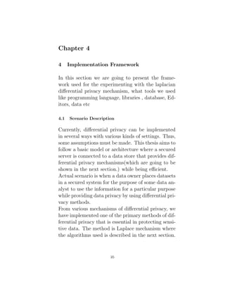 Chapter 4
4 Implementation Framework
In this section we are going to present the frame-
work used for the experimenting with the laplacian
differential privacy mechanism, what tools we used
like programming language, libraries , database, Ed-
itors, data etc
4.1 Scenario Description
Currently, differential privacy can be implemented
in several ways with various kinds of settings. Thus,
some assumptions must be made. This thesis aims to
follow a basic model or architecture where a secured
server is connected to a data store that provides dif-
ferential privacy mechanisms(which are going to be
shown in the next section.) while being efficient.
Actual scenario is when a data owner places datasets
in a secured system for the purpose of some data an-
alyst to use the information for a particular purpose
while providing data privacy by using differential pri-
vacy methods.
From various mechanisms of differential privacy, we
have implemented one of the primary methods of dif-
ferential privacy that is essential in protecting sensi-
tive data. The method is Laplace mechanism where
the algorithms used is described in the next section.
35
 