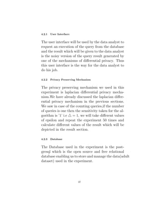 4.2.1 User Interface:
The user interface will be used by the data analyst to
request an execution of the query from the database
and the result which will be given to the data analyst
is the noisy version of the query result generated by
one of the mechanisms of differential privacy. Thus
this user interface is the way for the data analyst to
do his job.
4.2.2 Privacy Preserving Mechanism
The privacy preserving mechanism we used in this
experiment is laplacian differential privacy mecha-
nism.We have already discussed the laplacian differ-
ential privacy mechanism in the previous sections.
We saw in case of the counting queries,if the number
of queries is one then the sensitivity taken for the al-
gorithm is ’1’ i.e 4 = 1, we will take different values
of epsilon and repeat the experiment 50 times and
calculate different values of the result which will be
depicted in the result section.
4.2.3 Database
The Database used in the experiment is the post-
gresql which is the open source and free relational
database enabling us to store and manage the data(adult
dataset) used in the experiment.
37
 