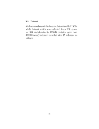 4.3 Dataset
We have used one of the famous datasets called UCI’s
adult dataset which was collected from US census
in 1994 and donated in 1996.It contains more than
350000 rows(customer records) with 15 columns as
follows:
38
 