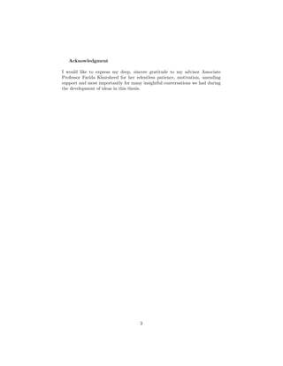 Acknowledgment
I would like to express my deep, sincere gratitude to my advisor Associate
Professor Farida Khursheed for her relentless patience, motivation, unending
support and most importantly for many insightful conversations we had during
the development of ideas in this thesis.
3
 