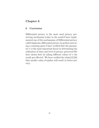 Chapter 6
6 Conclusion
Differential privacy is the most used privacy pre-
serving mechanism today in the world.I have imple-
mented one of the mechanisms of Differential privacy
called laplacian differential privacy in python and us-
ing a counting query I have verified that the parame-
ter ∈ is the most important factor in determining the
utilization of data and level of privacy preserved.We
have shown how by taking different values of ∈ the
result got effected. We have verified the claim[15][16]
that smaller value of epsilon will result in better pri-
vacy.
46
 
