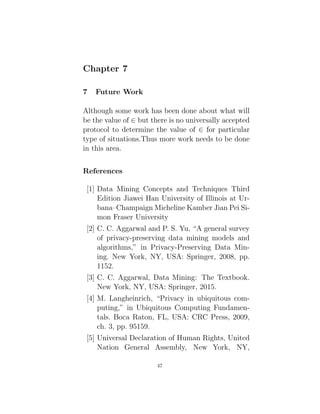 Chapter 7
7 Future Work
Although some work has been done about what will
be the value of ∈ but there is no universally accepted
protocol to determine the value of ∈ for particular
type of situations.Thus more work needs to be done
in this area.
References
[1] Data Mining Concepts and Techniques Third
Edition Jiawei Han University of Illinois at Ur-
bana–Champaign Micheline Kamber Jian Pei Si-
mon Fraser University
[2] C. C. Aggarwal and P. S. Yu, “A general survey
of privacy-preserving data mining models and
algorithms,” in Privacy-Preserving Data Min-
ing. New York, NY, USA: Springer, 2008, pp.
1152.
[3] C. C. Aggarwal, Data Mining: The Textbook.
New York, NY, USA: Springer, 2015.
[4] M. Langheinrich, “Privacy in ubiquitous com-
puting,” in Ubiquitous Computing Fundamen-
tals. Boca Raton, FL, USA: CRC Press, 2009,
ch. 3, pp. 95159.
[5] Universal Declaration of Human Rights, United
Nation General Assembly, New York, NY,
47
 