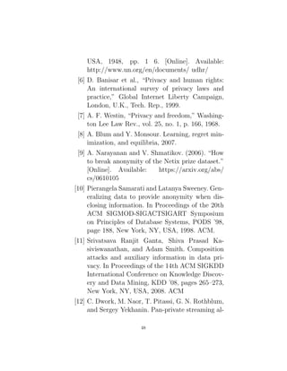 USA, 1948, pp. 1 6. [Online]. Available:
http://www.un.org/en/documents/ udhr/
[6] D. Banisar et al., “Privacy and human rights:
An international survey of privacy laws and
practice,” Global Internet Liberty Campaign,
London, U.K., Tech. Rep., 1999.
[7] A. F. Westin, “Privacy and freedom,” Washing-
ton Lee Law Rev., vol. 25, no. 1, p. 166, 1968.
[8] A. Blum and Y. Monsour. Learning, regret min-
imization, and equilibria, 2007.
[9] A. Narayanan and V. Shmatikov. (2006). “How
to break anonymity of the Netix prize dataset.”
[Online]. Available: https://arxiv.org/abs/
cs/0610105
[10] Pierangela Samarati and Latanya Sweeney. Gen-
eralizing data to provide anonymity when dis-
closing information. In Proceedings of the 20th
ACM SIGMOD-SIGACTSIGART Symposium
on Principles of Database Systems, PODS ’98,
page 188, New York, NY, USA, 1998. ACM.
[11] Srivatsava Ranjit Ganta, Shiva Prasad Ka-
siviswanathan, and Adam Smith. Composition
attacks and auxiliary information in data pri-
vacy. In Proceedings of the 14th ACM SIGKDD
International Conference on Knowledge Discov-
ery and Data Mining, KDD ’08, pages 265–273,
New York, NY, USA, 2008. ACM
[12] C. Dwork, M. Naor, T. Pitassi, G. N. Rothblum,
and Sergey Yekhanin. Pan-private streaming al-
48
 
