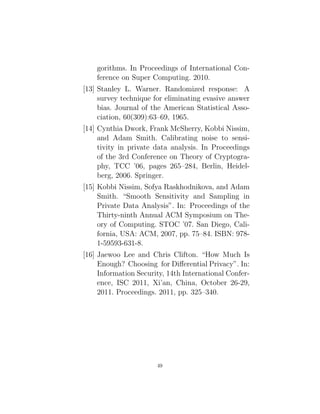 gorithms. In Proceedings of International Con-
ference on Super Computing. 2010.
[13] Stanley L. Warner. Randomized response: A
survey technique for eliminating evasive answer
bias. Journal of the American Statistical Asso-
ciation, 60(309):63–69, 1965.
[14] Cynthia Dwork, Frank McSherry, Kobbi Nissim,
and Adam Smith. Calibrating noise to sensi-
tivity in private data analysis. In Proceedings
of the 3rd Conference on Theory of Cryptogra-
phy, TCC ’06, pages 265–284, Berlin, Heidel-
berg, 2006. Springer.
[15] Kobbi Nissim, Sofya Raskhodnikova, and Adam
Smith. “Smooth Sensitivity and Sampling in
Private Data Analysis”. In: Proceedings of the
Thirty-ninth Annual ACM Symposium on The-
ory of Computing. STOC ’07. San Diego, Cali-
fornia, USA: ACM, 2007, pp. 75–84. ISBN: 978-
1-59593-631-8.
[16] Jaewoo Lee and Chris Clifton. “How Much Is
Enough? Choosing for Differential Privacy”. In:
Information Security, 14th International Confer-
ence, ISC 2011, Xi’an, China, October 26-29,
2011. Proceedings. 2011, pp. 325–340.
49
 