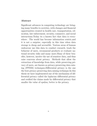 Abstract
Significant advances in computing technology are bring-
ing many benefits to societies, with changes and financial
opportunities created in health care, transportation, ed-
ucation, law enforcement, security, commerce, and social
interactions.Today its a known fact that data is every-
where. The world has become information centric,and
it is not a surprise, especially in this time when data
storage is cheap and accessible. Various areas of human
endeavour use this data to conduct research, track the
behavior of users, recommend products or evaluate na-
tional security risks and many more.Many of these ben-
efits, however, involve the use of sensitive data, and thus
raise concerns about privacy. Methods that allow the
extraction of knowledge from data, while preserving pri-
vacy of users, are known as privacy-preserving data min-
ing (PPDM) techniques.Differential privacy is the one
the best privacy preserving data mining technique.In this
thesis we have implemented one of the mechanism of dif-
ferential privacy called the laplacian differential privacy
and verified the claims made by differential privacy that
smaller the value of epsilon, better is the privacy.
6
 