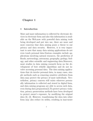 Chapter 1
1 Introduction
More and more information is collected by electronic de-
vices in electronic form and also this information is avail-
able on the Web,now with powerful data mining tools
being developed and put into use, there are more and
more concerns that data mining poses a threat to our
privacy and data security. However, it is very impor-
tant to note that many data mining applications do not
even touch personal data.Various examples include ap-
plications involving natural resources, the prediction of
floods, meteorology, astronomy, geography, geology, biol-
ogy, and other scientific and engineering data.Moreover,
most studies in data mining research focus on the de-
velopment of best reliable algorithms and do not in-
volve accessing personal data. The data mining applica-
tions that do involve personal data, in many cases, sim-
ple methods such as removing sensitive attributes from
data may protect the privacy of most individuals. Nev-
ertheless, privacy concern still exists wherever person-
ally information is collected and stored in digital form,
and data mining programs are able to access such data,
even during data preparation[1].To protect privacy viola-
tion, privacy preservation methods have been developed
to protect owner’s exposure, by modifying the original
data [2], [3]. However, transforming the data into other
form may also reduce its utility, resulting in inaccurate
7
 