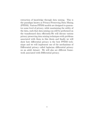 extraction of knowledge through data mining. This is
the paradigm known as Privacy-Preserving Data Mining
(PPDM). Various PPDM models are designed to guaran-
tee some level of privacy, while maximising the utility of
the data, such that data mining can still be performed on
the transformed data efficiently.We will discuss various
privacy preserving data mining techniques with problems
associated with them in this thesis and finally we will
show how differential privacy is the best PPDM tech-
nique and we will implement one of the mechanisms of
Differential privacy called laplacian differential privacy
on an adult dataset. We will also see different frame-
work associated with Differential privacy.
8
 