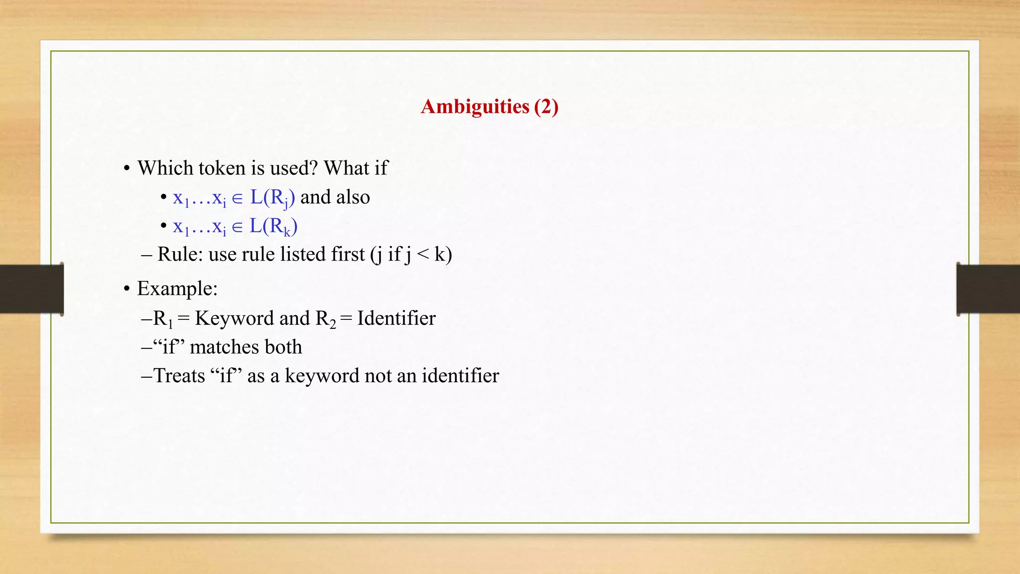 Ambiguities (2)
• Which token is used? What if
• x1…xi  L(Rj) and also
• x1…xi  L(Rk)
– Rule: use rule listed first (j if j < k)
• Example:
–R1 = Keyword and R2 = Identifier
–“if” matches both
–Treats “if” as a keyword not an identifier
 