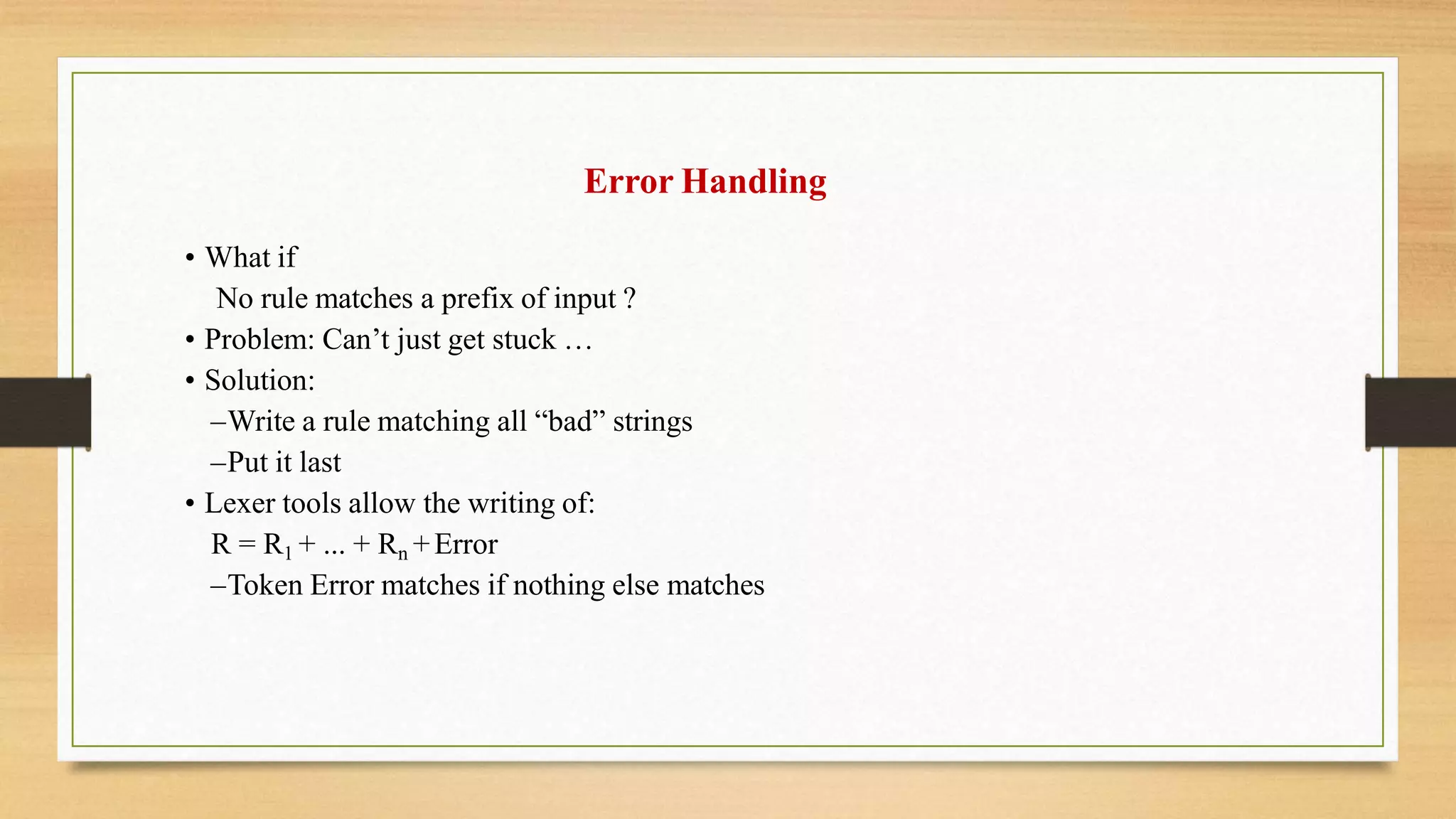 Error Handling
• What if
No rule matches a prefix of input ?
• Problem: Can’t just get stuck …
• Solution:
–Write a rule matching all “bad” strings
–Put it last
• Lexer tools allow the writing of:
R = R1 + ... + Rn +Error
–Token Error matches if nothing else matches
 