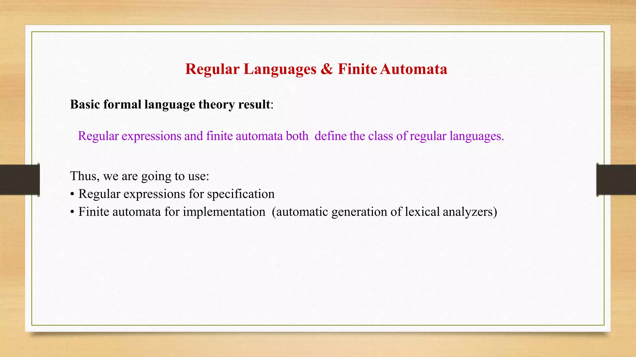 Regular Languages & FiniteAutomata
Basic formal language theory result:
Regular expressions and finite automata both define the class of regular languages.
Thus, we are going to use:
• Regular expressions for specification
• Finite automata for implementation (automatic generation of lexical analyzers)
 
