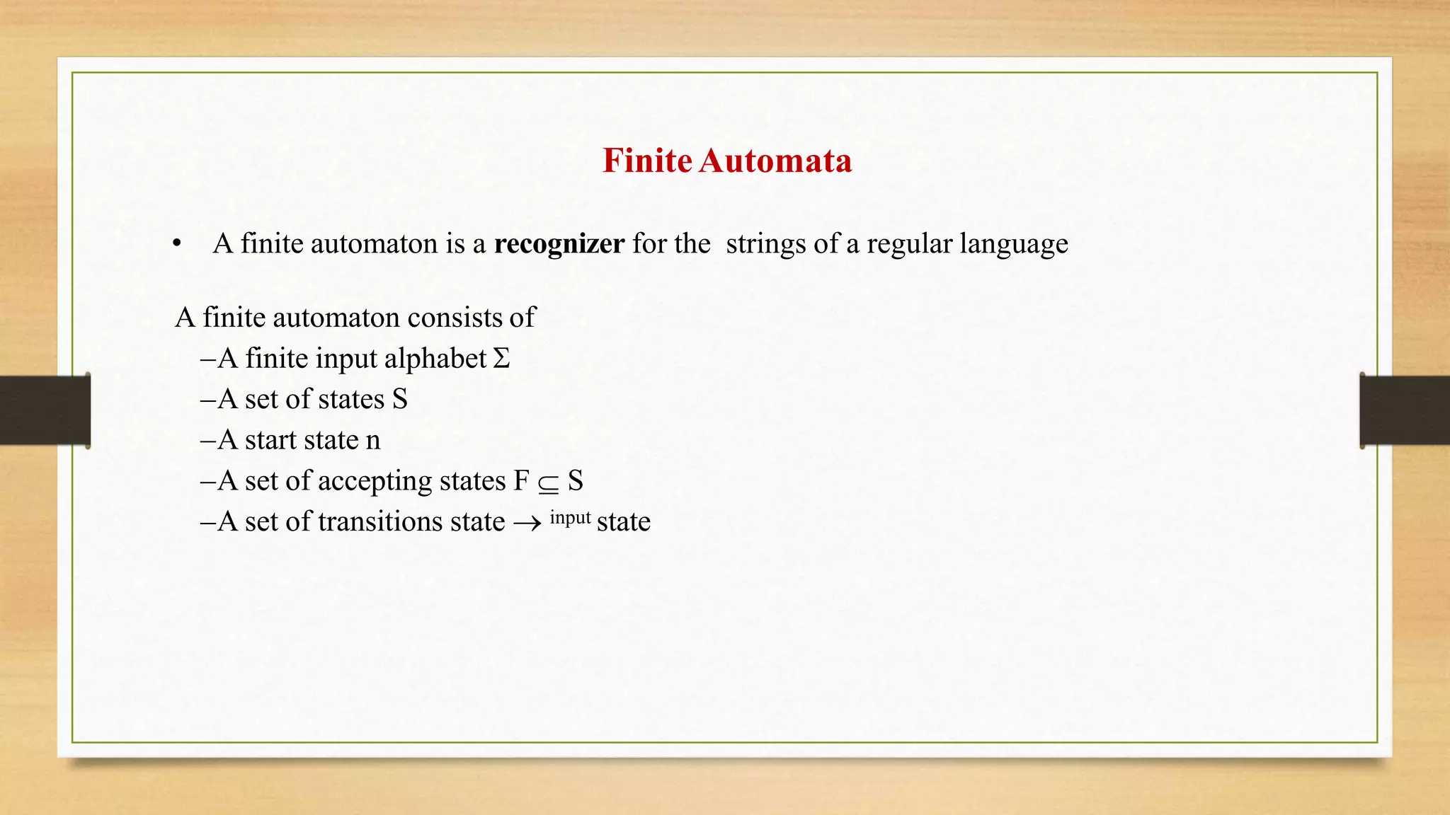 FiniteAutomata
• A finite automaton is a recognizer for the strings of a regular language
A finite automaton consists of
–A finite input alphabet 
–A set of states S
–A start state n
–A set of accepting states F  S
–A set of transitions state  input state
 
