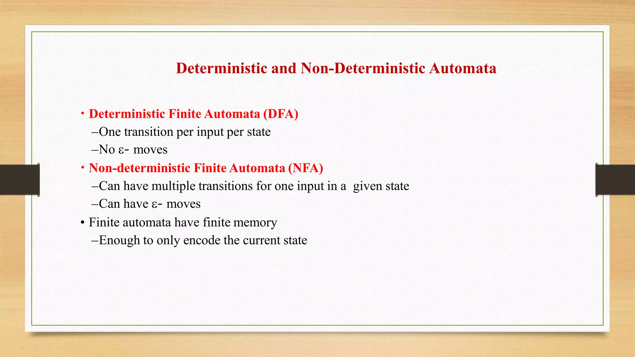 Deterministic and Non-Deterministic Automata
• Deterministic Finite Automata (DFA)
–One transition per input per state
–No - moves
• Non-deterministic Finite Automata (NFA)
–Can have multiple transitions for one input in a given state
–Can have - moves
• Finite automata have finite memory
–Enough to only encode the current state
 