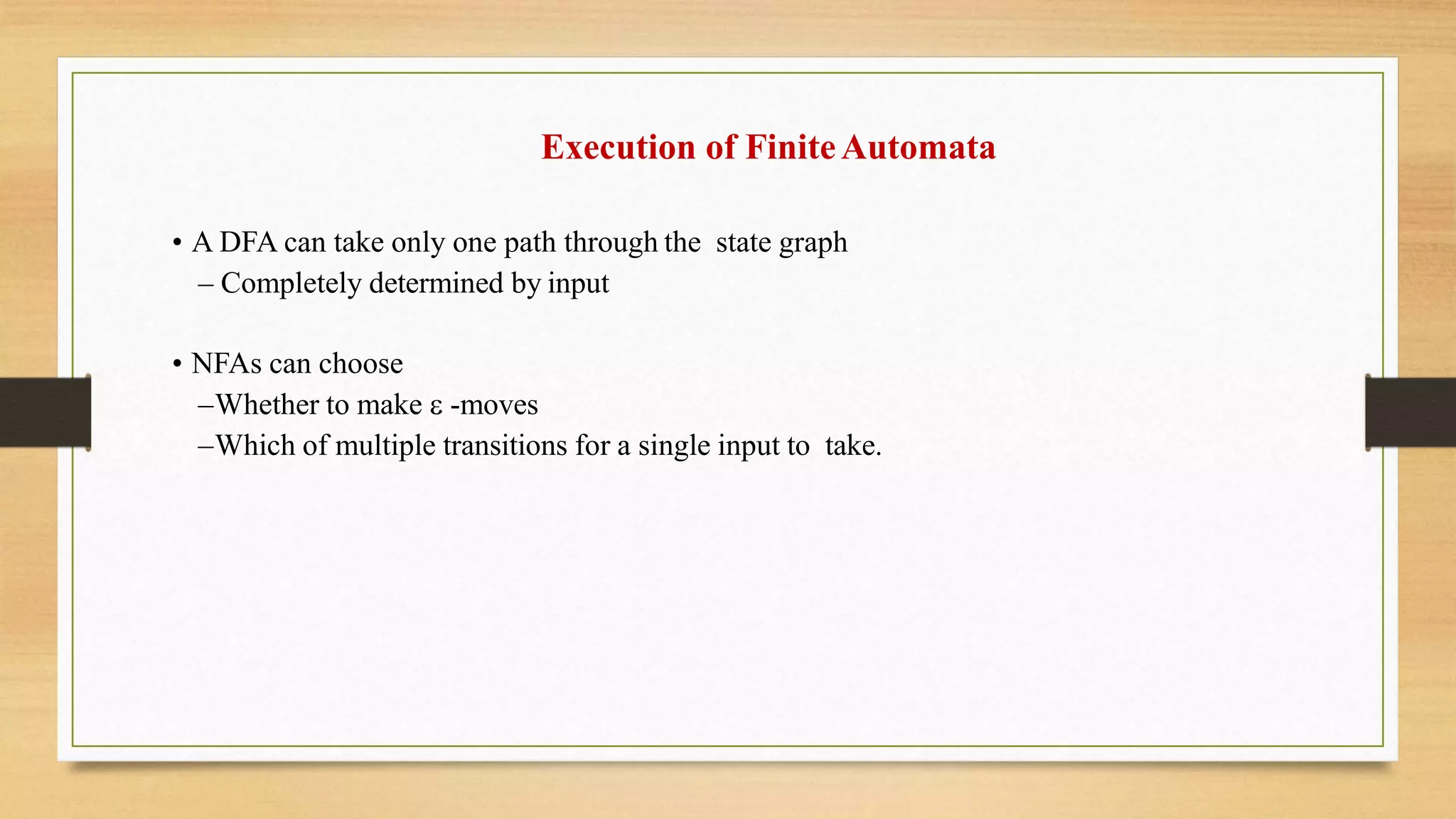 Execution of FiniteAutomata
• A DFA can take only one path through the state graph
– Completely determined by input
• NFAs can choose
–Whether to make  -moves
–Which of multiple transitions for a single input to take.
 
