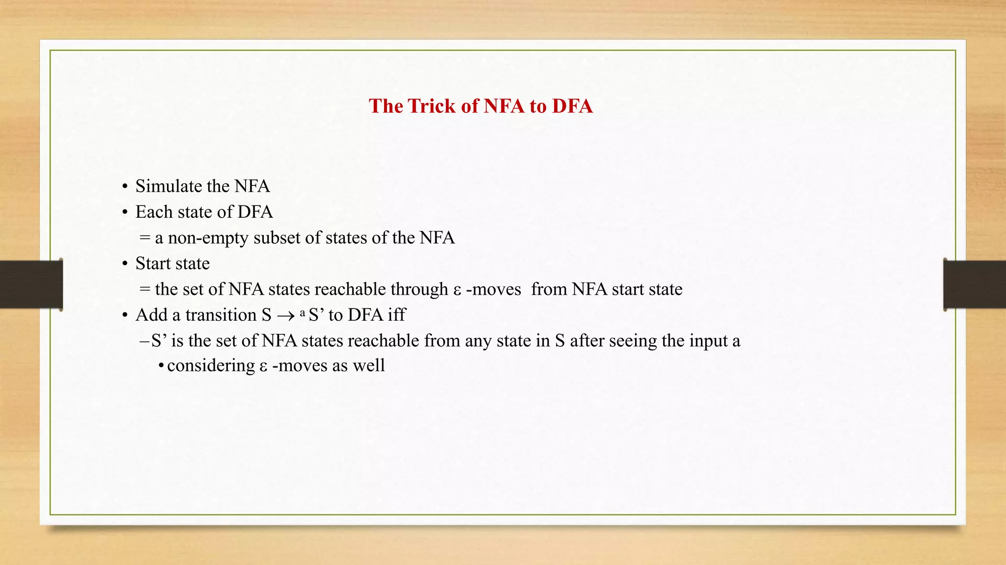 The Trick of NFA to DFA
• Simulate the NFA
• Each state of DFA
= a non-empty subset of states of the NFA
• Start state
= the set of NFA states reachable through  -moves from NFA start state
• Add a transition S  a S’ to DFA iff
–S’ is the set of NFA states reachable from any state in S after seeing the input a
•considering  -moves as well
 