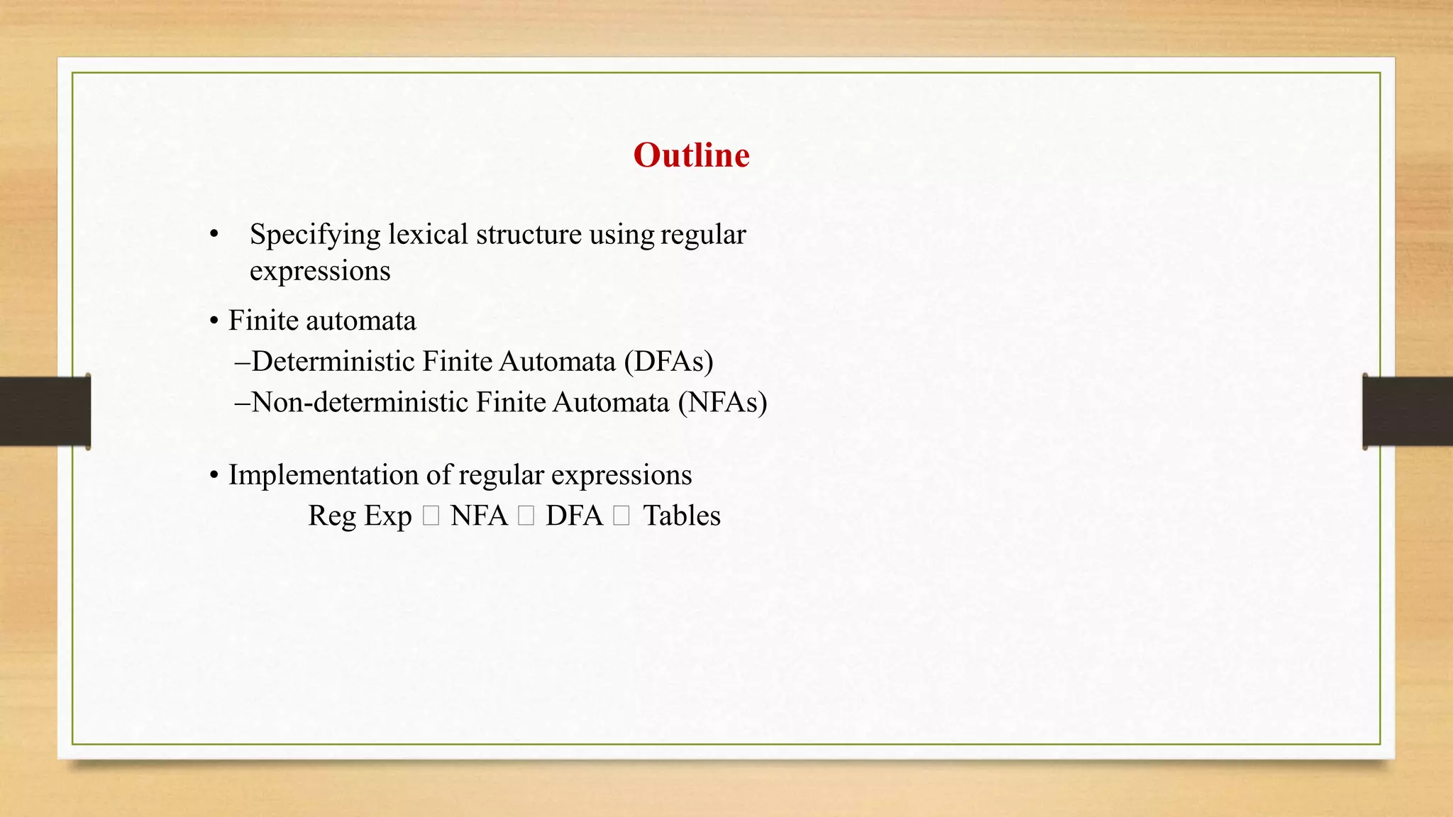 Outline
• Specifying lexical structure using regular
expressions
• Finite automata
–Deterministic Finite Automata (DFAs)
–Non-deterministic Finite Automata (NFAs)
• Implementation of regular expressions
Reg Exp NFA DFA Tables
 