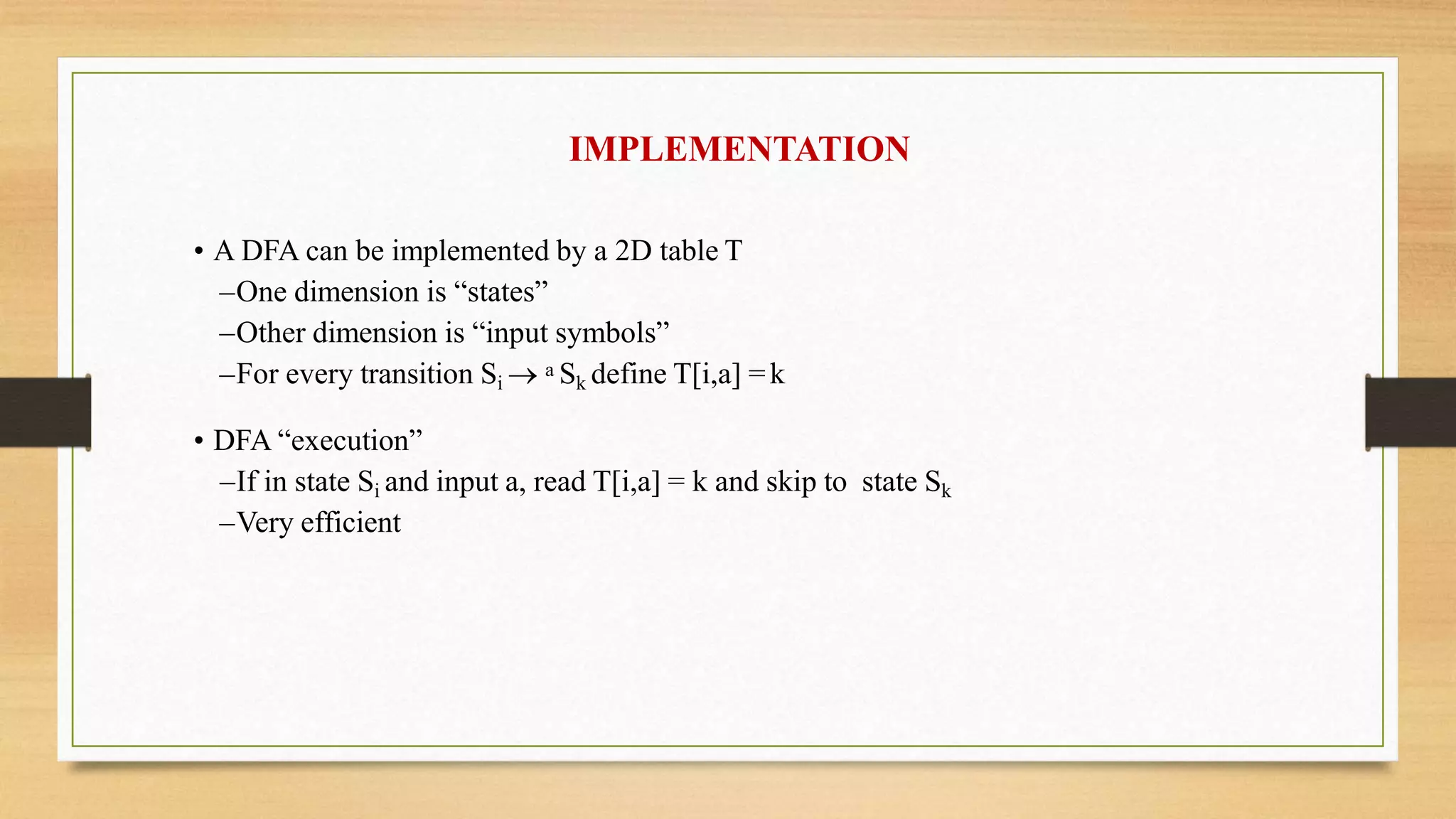 IMPLEMENTATION
• A DFA can be implemented by a 2D table T
–One dimension is “states”
–Other dimension is “input symbols”
–For every transition Si  a Sk define T[i,a] =k
• DFA “execution”
–If in state Si and input a, read T[i,a] = k and skip to state Sk
–Very efficient
 
