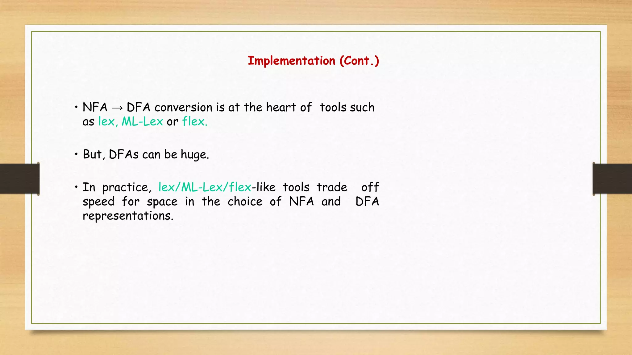 Implementation (Cont.)
• NFA → DFA conversion is at the heart of tools such
as lex, ML-Lex or flex.
• But, DFAs can be huge.
• In practice, lex/ML-Lex/flex-like tools trade off
speed for space in the choice of NFA and DFA
representations.
 