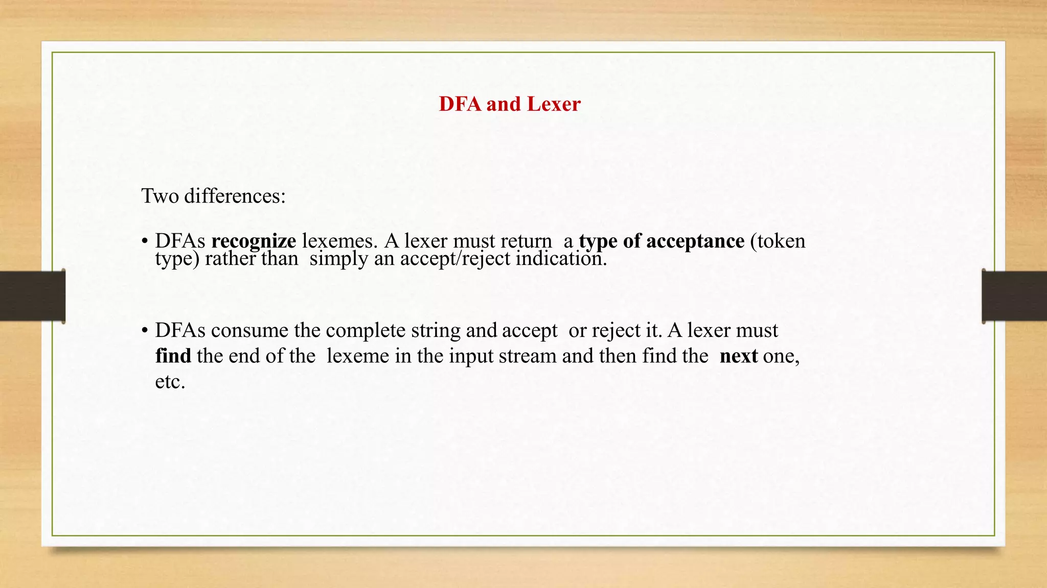 DFA and Lexer
Two differences:
• DFAs recognize lexemes. A lexer must return a type of acceptance (token
type) rather than simply an accept/reject indication.
• DFAs consume the complete string and accept or reject it. A lexer must
find the end of the lexeme in the input stream and then find the next one,
etc.
 