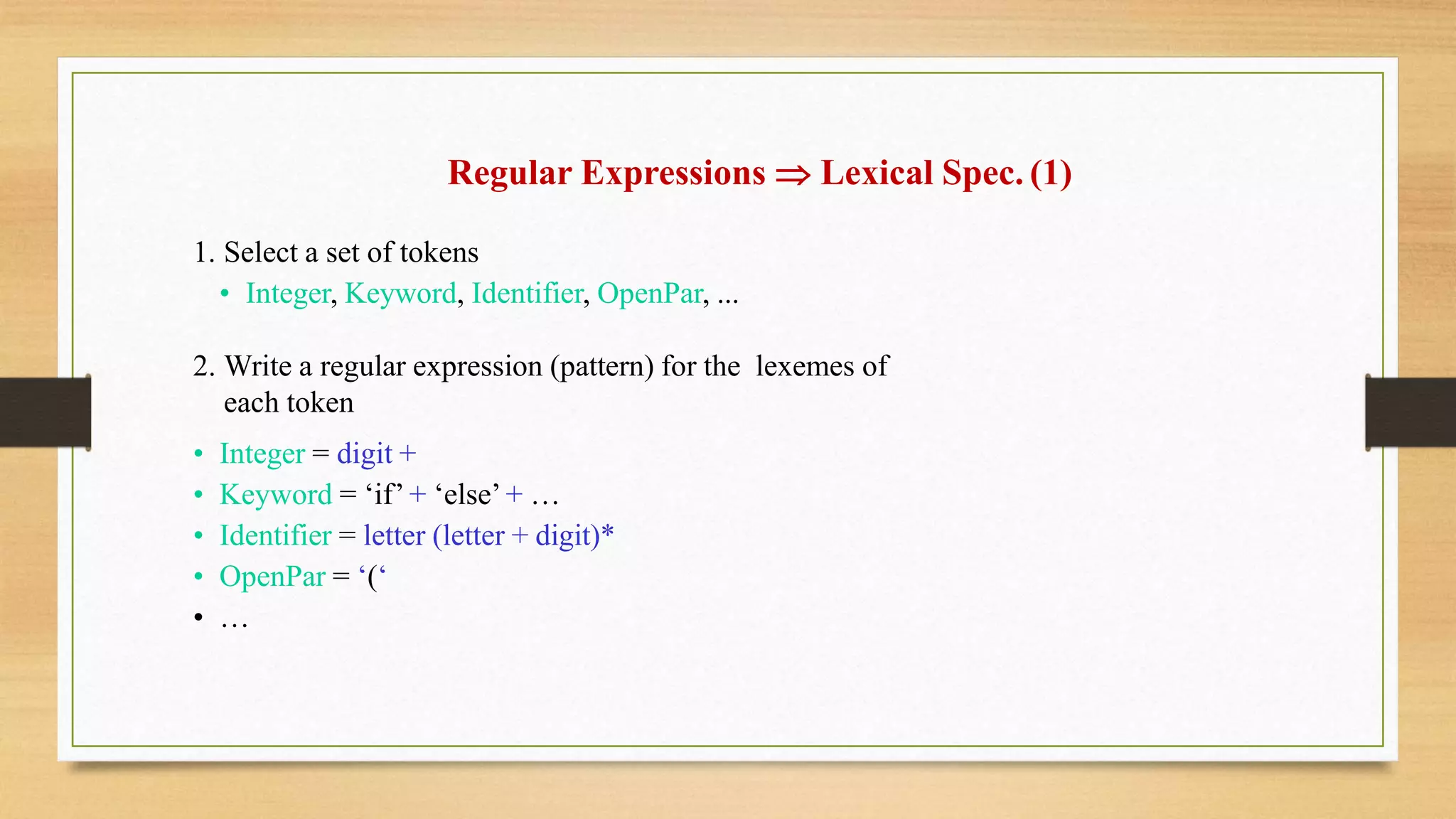 Regular Expressions  Lexical Spec. (1)
1. Select a set of tokens
• Integer, Keyword, Identifier, OpenPar, ...
2. Write a regular expression (pattern) for the lexemes of
each token
• Integer = digit +
• Keyword = ‘if’ + ‘else’ + …
• Identifier = letter (letter + digit)*
• OpenPar = ‘(‘
• …
 