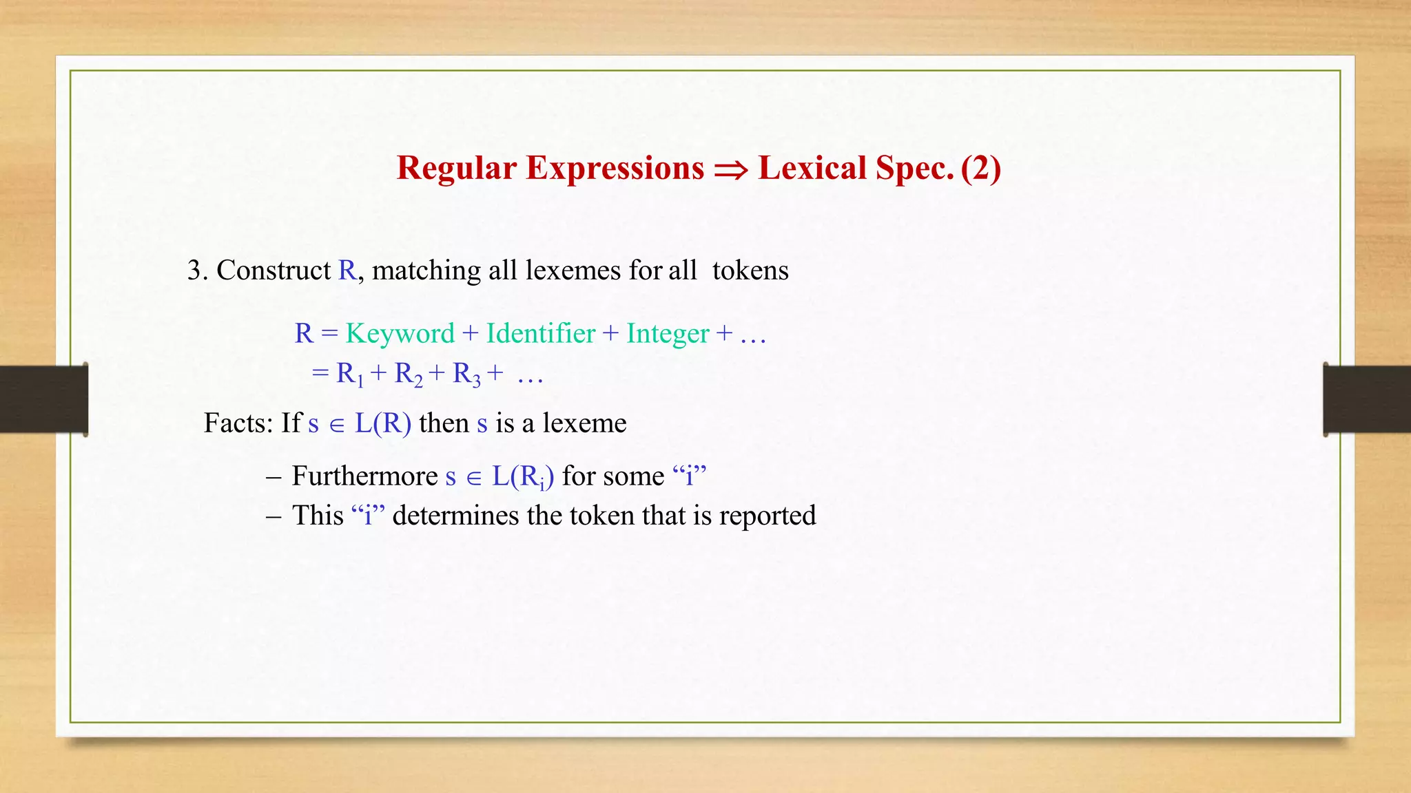Regular Expressions  Lexical Spec. (2)
3. Construct R, matching all lexemes for all tokens
R = Keyword + Identifier + Integer + …
= R1 + R2 + R3 + …
Facts: If s  L(R) then s is a lexeme
– Furthermore s  L(Ri) for some “i”
– This “i” determines the token that is reported
 