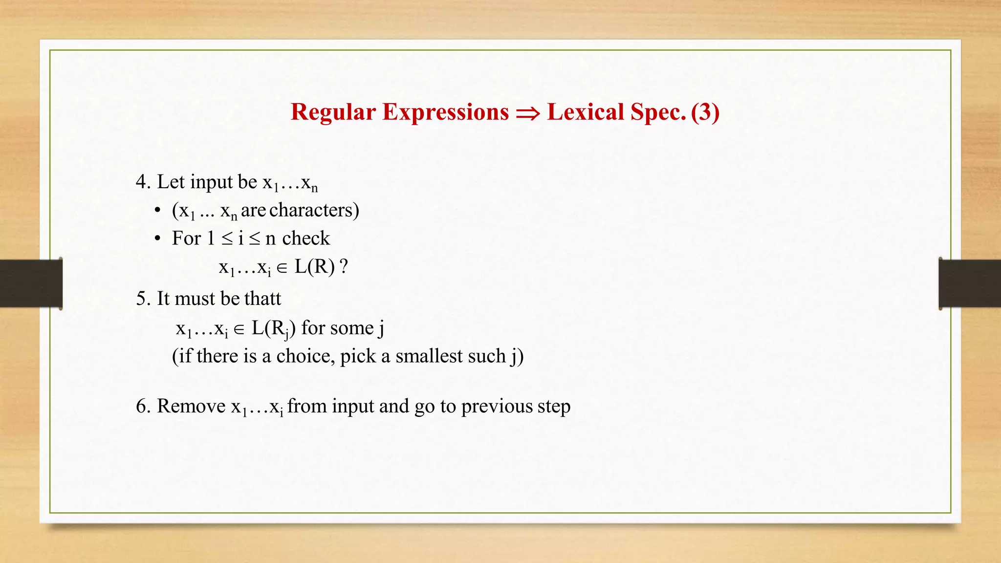 Regular Expressions  Lexical Spec. (3)
4. Let input be x1…xn
• (x1 ... xn arecharacters)
• For 1  i  n check
x1…xi  L(R) ?
5. It must be thatt
x1…xi  L(Rj) for some j
(if there is a choice, pick a smallest such j)
6. Remove x1…xi from input and go to previous step
 