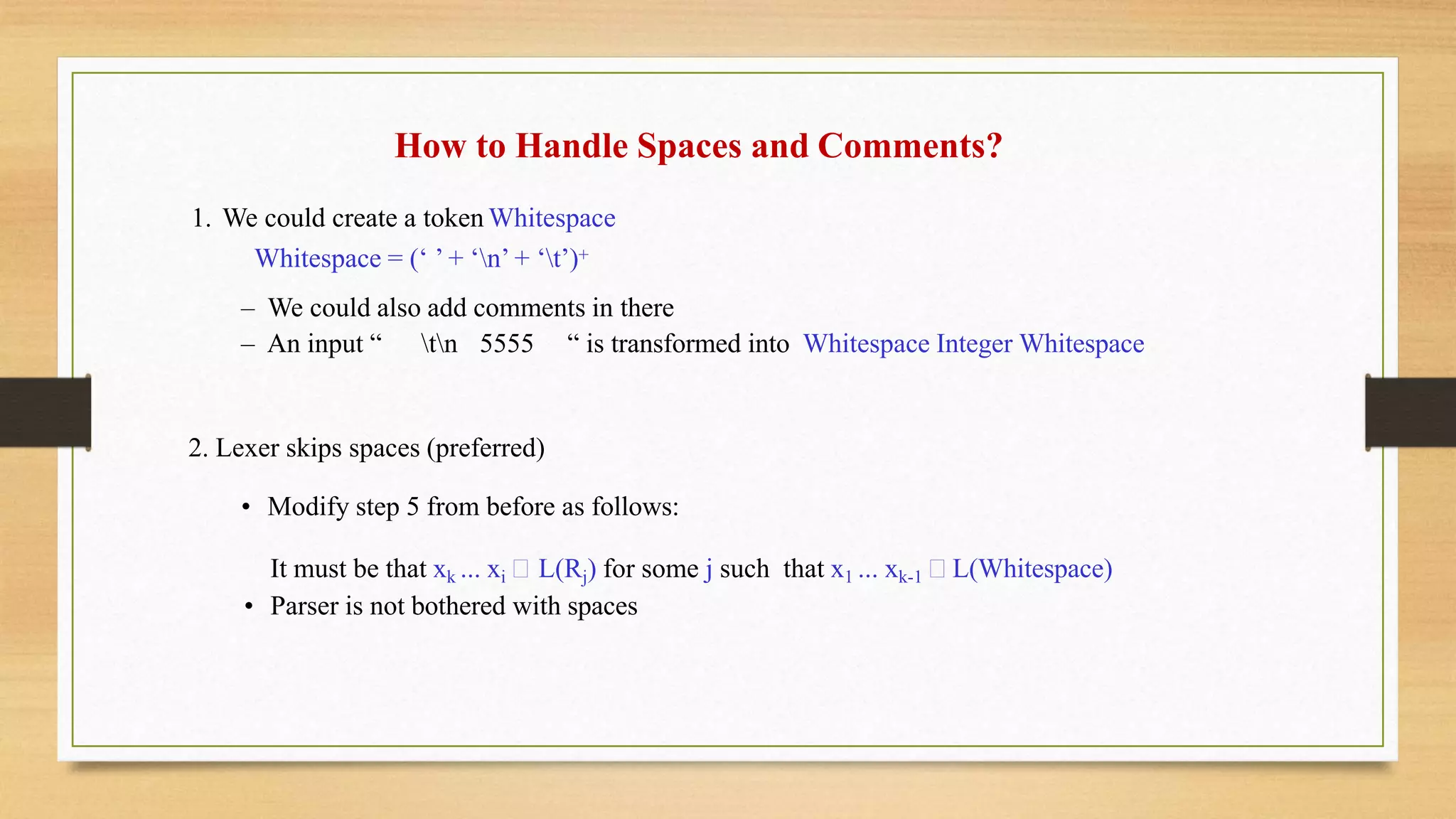 How to Handle Spaces and Comments?
1. We could create a token Whitespace
Whitespace = (‘ ’ + ‘n’ + ‘t’)+
– We could also add comments in there
– An input “ tn 5555 “ is transformed into Whitespace Integer Whitespace
2. Lexer skips spaces (preferred)
• Modify step 5 from before as follows:
It must be that xk ... xi L(Rj) for some j such that x1 ... xk-1 L(Whitespace)
• Parser is not bothered with spaces
 