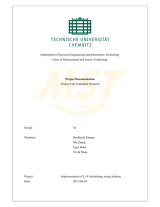 Department of Electrical Engineering and Information Technology
Chair of Measurement and Sensor Technology
Project Documentation
„Project Lab Embedded Systems“
Group: 10
Members: Hrishkesh Pattepu
Mu Zhang
Ugur Bolat
Vivek Maru
Project: Implementation of Li-Fi technology using Arduino
Date: 2017-06-28
 