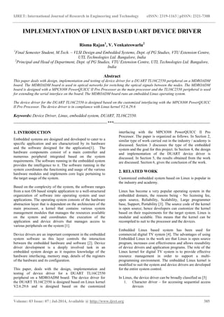 IJRET: International Journal of Research in Engineering and Technology eISSN: 2319-1163 | pISSN: 2321-7308
_______________________________________________________________________________________
Volume: 03 Issue: 07 | Jul-2014, Available @ http://www.ijret.org 385
IMPLEMENTATION OF LINUX BASED UART DEVICE DRIVER
Risma Rajan1
, V. Venkateswarlu2
1
Final Semester Student, M.Tech. – VLSI Design and Embedded Systems, Dept. of PG Studies, VTU Extension Centre,
UTL Technologies Ltd. Bangalore, India
2
Principal and Head of Department, Dept. of PG Studies, VTU Extension Centre, UTL Technologies Ltd. Bangalore,
India
Abstract
This paper deals with design, implementation and testing of device driver for a DUART TL16C2550 peripheral on a MDROADM
board. The MDROADM board is used in optical networks for switching the optical signals between the nodes. The MDROADM
board is designed with a MPC8308 PowerQUICC II Pro Processor as the main processor and the TL16C2550 peripheral is used
for extending the serial interface on the board. The MDROADM board runs an embedded Linux operating system.
The device driver for the DUART TL16C2550 is designed based on the customized interfacing with the MPC8308 PowerQUICC
II Pro Processor. The device driver is in compliance with Linux kernel V2.6.29.6
Keywords: Device Driver, Linux, embedded system, DUART, TL16C2550.
--------------------------------------------------------------------***----------------------------------------------------------------------
1. INTRODUCTION
Embedded systems are designed and developed to cater to a
specific application and are characterized by its hardware
and the software designed for the application[1]. The
hardware components consist of a main controller and
numerous peripheral integrated based on the system
requirements. The software running in the embedded system
provides the intelligence to it. The software running in the
system coordinates the functioning and usage of the various
hardware modules and implements core logic pertaining to
the target usage of the system.
Based on the complexity of the system, the software ranges
from a non OS based simple application to a well-structured
organization of software into operating system and user
applications. The operating system consists of the hardware
abstraction layer that is dependent on the architecture of the
main processor, a kernel that contains various system
management modules that manages the resources available
on the system and coordinates the execution of the
application and device drivers that manages access to
various peripherals on the system [1].
Device drivers are an important component in the embedded
system software as this layer controls the interaction
between the embedded hardware and software [2]. Device
driver development is a deeply involved task in an
embedded system design as it requires knowledge of the
hardware interfacing, memory map, details of the registers
of the hardware and its configuration.
This paper, deals with the design, implementation and
testing of device driver for a DUART TL16C2550
peripheral on a MDROADM board. The device driver for
the DUART TL16C2550 is designed based on Linux kernel
V2.6.29.6 and is designed based on the customized
interfacing with the MPC8308 PowerQUICC II Pro
Processor. The paper is organized as follows. In Section 2,
similar type of work carried out in the industry / academy is
discussed. Section 3 discusses the type of the embedded
system and the goal for this project. In Section 4, the design
and implementation of the DUART device driver is
discussed. In Section 5, the results obtained from the work
are discussed. Section 6, gives the conclusion of the work.
2. RELATED WORK
Customized embedded system based on Linux is popular in
the industry and academy.
Linux has become a very popular operating system in the
embedded domain, the reasons being - No licensing fee,
open source, Reliability, Scalability, Large programmer
base, Support, Portability [3]. The source code of the kernel
is open source; hence developers can customize the kernel
based on their requirements for the target system. Linux is
modular and scalable. This means that the kernel can be
recompiled to suit to the processor and the devices.
Embedded Linux based system has been used for
commercial digital TV system [4]. The advantages of using
Embedded Linux in the work are that Linux is open source
program, increases cost effectiveness and allows reusability
of device drivers and application programs. The role of the
Linux kernel for digital TV system is to provide effective
resource management in order to support a multi-
programming environment. The embedded Linux kernel is
modified to suit the system and device drivers are developed
for the entire system control.
In Linux, the device driver can be broadly classified as [5]
1. Character driver – for accessing sequential access
devices
 