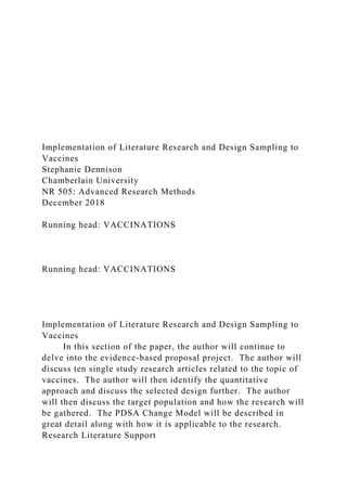 Implementation of Literature Research and Design Sampling to
Vaccines
Stephanie Dennison
Chamberlain University
NR 505: Advanced Research Methods
December 2018
Running head: VACCINATIONS
Running head: VACCINATIONS
Implementation of Literature Research and Design Sampling to
Vaccines
In this section of the paper, the author will continue to
delve into the evidence-based proposal project. The author will
discuss ten single study research articles related to the topic of
vaccines. The author will then identify the quantitative
approach and discuss the selected design further. The author
will then discuss the target population and how the research will
be gathered. The PDSA Change Model will be described in
great detail along with how it is applicable to the research.
Research Literature Support
 