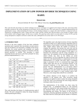 IJRET: International Journal of Research in Engineering and Technology ISSN: 2319-1163
__________________________________________________________________________________________
Volume: 01 Issue: 03 | Nov-2012, Available @ http://www.ijret.org 496
IMPLEMENTATION OF LOW POWER DIVIDER TECHNIQUES USING
RADIX
Rakesh Jain
Research Scholar M. Tech. VLSI, Mewar University, rk_patni10@yahoo.com
Abstract
This work describes the design of a divder technique Low-power techniques are applied in the design of the unit, and energy-delay
tradeoffs considered. The energy dissipation in the divider can be reduced by up to 70% with respect to a standard implementation not
optimized for energy, without penalizing the latency. In this dividing technique we compare the radix-8 divider is compared with one
obtained by overlapping three radix-2 stages and with a radix-4 divider. Results show that the latency of our divider is similar to that
of the divider with overlapped stages, but the area is smaller. The speed-up of the radix-8 over the radix-4 is about 23.58% and the
energy dissipated to complete a division is almost the same, although the area of the radix-8 is 67.58% larger.
-----------------------------------------------------------------------***-----------------------------------------------------------------------
1. INTRODUCTION
Division is the most complex of the four basic arithmetic
operations and, in general, does not produce an exact answer,
since the dividend is not necessarily a multiple of the divisor.
Therefore, the correct quotient and remainder are usually
obtained through performing a sequence of iterations until the
desired precision is reached. This procedure is called
sequential division and serves as the basic principle for many
practical implementations [1, 3, 4].
This work describes the design of a double-precision radix-8
divider. The unit is designed to reduce the energy dissipation
without penalizing the latency.
The algorithm used is the digit-recurrence division algorithm
described in detail in [3]. Digit-recurrence algorithms retire in
each iteration a fixed number of result bits, determined by the
radix. Higher radices reduce the number of iterations to
complete the operation, but increase the cycle time and the
complexity of the circuit. There are not many implementations
of high-radix dividers, and the purpose of this paper is to
determine the performance and the energy dissipation of a
radix-8 unit. An evaluation of the area and performance of a
radix-8 divider was done in [3] without an actual
implementation. In [4] an algorithm for radix-8 division and
square root with shared hardware is implemented. In [11] the
implementation of a divider with three radix-2 overlapped
stages is presented. In [5] it is commented that stages with
radices larger than four are not convenient because of the
increased complexity of the digit-selection function. We
present here our implementation of a low-power radix-8
divider, compare its performance with the implementation
presented in [11] and evaluate the speed-up and the energy
consumption with respect to a more common radix-4 unit.
Moreover, some energy-delay tradeoffs are considered.
The primary objective of the design is to perform the
operation in the shortest time. Then low-power design
techniques are applied in order to reduce the energy dissipated
in the unit. Area is not minimized, but some energy reduction
techniques reduce the area as well.
The implementation of the divider was done using the
Passport 0.56 m standard-cell library [2]. The structural
model was obtained by both manual design and synthesis of
the functional blocks, and was laid out by using automatic
floor-planning and routing. The latency of the division is
reduced by choosing appropriate parameters in the algorithm
that affect both the critical path and the number of iterations,
 